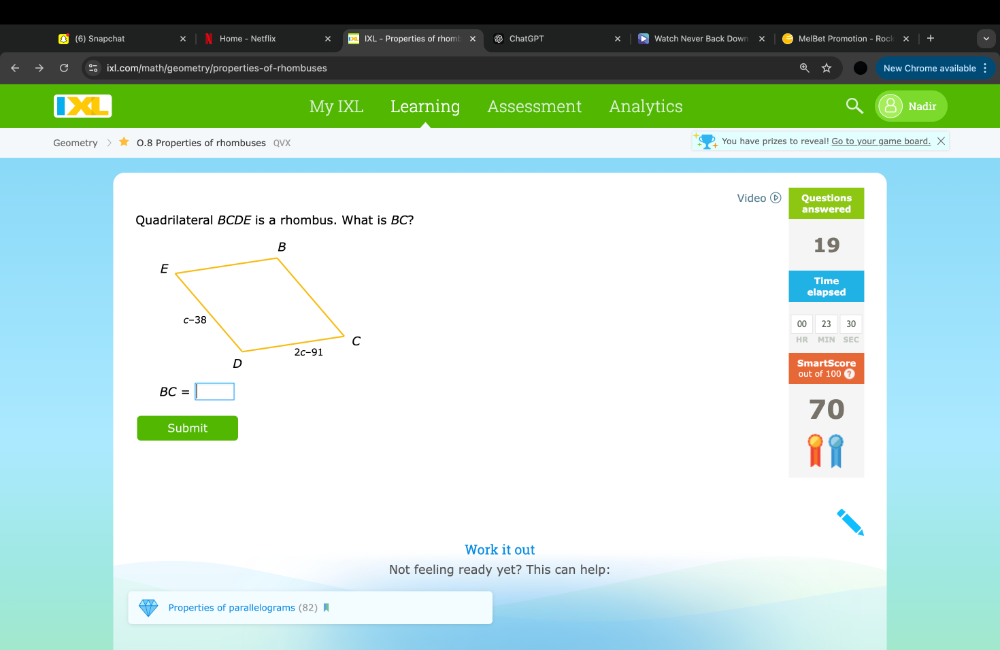 (6) Snapchat Home - Netflix IXL - Properties of rhom ChatGPT Watch Never Back Down MelBet Promotion - Rock
ixl.com/math/geometry/properties-of-rhombuses ☆ New Chrome available
My IXL Learning Assessment Analytics Nadir
Geometry 0.8 Properties of rhombuses QVX You have prizes to reveal! Go to your game board. X
Video Questions
answered
Quadrilateral BCDE is a rhombus. What is BC?
19
Time
elapsed
00 23 30
HR MIN SEC
SmartScore
out of 100 7
BC=□
Submit
Work it out
Not feeling ready yet? This can help:
Properties of parallelograms (82)