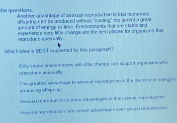 the questions.
Another advantage of asexual reproduction is that numerous
offspring can be produced without "costing" the parent a great
amount of energy or time. Environments that are stable and
experience very little change are the best places for organisms that
reproduce asexually.
Which idea is BEST supported by this paragraph?
Only stable environments with little change can support organisms who
reproduce asexually
The greatest advantage to asexual reproduction is the low cost of energy in
producing offspring
Asexual reproduction is more advantageous than sexual reproduction
Asexual reproduction has certain advantages over sexual reproduction