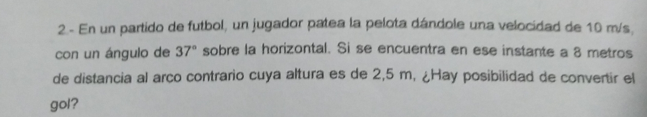 2- En un partido de futbol, un jugador patea la pelota dándole una velocidad de 10 m/s, 
con un ángulo de 37° sobre la horizontal. Si se encuentra en ese instante a 8 metros
de distancia al arco contrario cuya altura es de 2,5 m, ¿Hay posibilidad de convertir el 
gol?