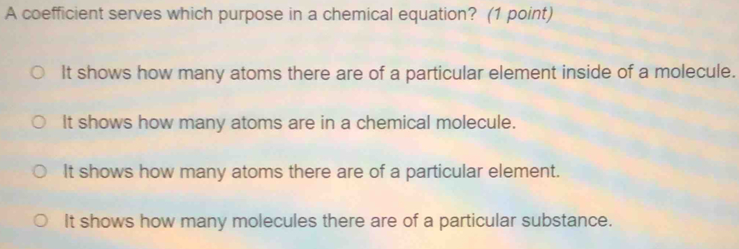 A coefficient serves which purpose in a chemical equation? (1 point)
It shows how many atoms there are of a particular element inside of a molecule.
It shows how many atoms are in a chemical molecule.
It shows how many atoms there are of a particular element.
It shows how many molecules there are of a particular substance.