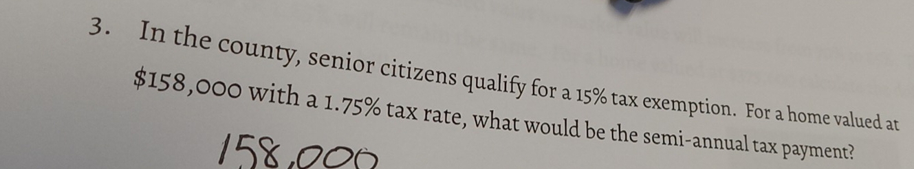 In the county, senior citizens qualify for a 15% tax exemption. For a home valued an
$158,000 with a 1.75% tax rate, what would be the semi-annual tax payment?