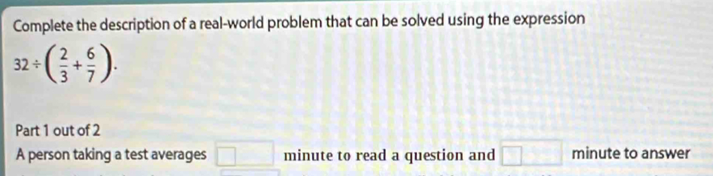 Complete the description of a real-world problem that can be solved using the expression
32/ ( 2/3 + 6/7 ). 
Part 1 out of 2 
A person taking a test averages □ minute to read a question and □ minute to answer