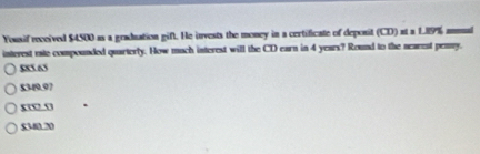 Yousif received $4500 as a graduation gift. He invests the money in a certificate of deponit (CD) at a 189% ammuul
interest este compounded quarterly. How much interest will the CD earn in 4 years? Round to the nearest penny.
$85 65
$349.97
xw n
5340.20