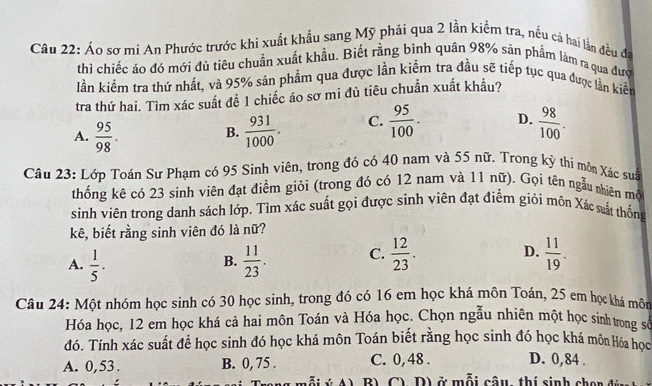 Áo sơ mi An Phước trước khi xuất khẩu sang Mỹ phải qua 2 lần kiểm tra, nếu cả hai lần đều đã
thì chiếc áo đó mới đủ tiêu chuẩn xuất khẩu. Biết rằng bình quân 98% sản phẩm làm ra qua đượ
lần kiểm tra thứ nhất, và 95% sản phẩm qua được lần kiểm tra đầu sẽ tiếp tục qua được lần kiết
tra thứ hai. Tìm xác suất đễ 1 chiếc áo sơ mi đủ tiêu chuẩn xuất khẩu?
A.  95/98 .  931/1000 . C.  95/100 · D.  98/100 .
B.
Câu 23: Lớp Toán Sư Phạm có 95 Sinh viên, trong đó có 40 nam và 55 nữ. Trong kỳ thi môn Xác suâ
thống kê có 23 sinh viên đạt điểm giỏi (trong đó có 12 nam và 11 nữ). Gọi tên ngẫu nhiên mộ
sinh viên trong danh sách lớp. Tìm xác suất gọi được sinh viên đạt điểm giỏi môn Xác sất thống
kê, biết rằng sinh viên đó là nữ?
A.  1/5 .  11/23 . C.  12/23 .  11/19 .
B.
D.
Câu 24: Một nhóm học sinh có 30 học sinh, trong đó có 16 em học khá môn Toán, 25 em học khá môn
Hóa học, 12 em học khá cả hai môn Toán và Hóa học. Chọn ngẫu nhiên một học sinh trong số
đó. Tính xác suất để học sinh đó học khá môn Toán biết rằng học sinh đó học khá môn Hóa học
A. 0,53 . B. 0, 75 . C. 0, 48 . D. 0,84 .
B) C) D) ở mỗi câu, thí sinh chon đi