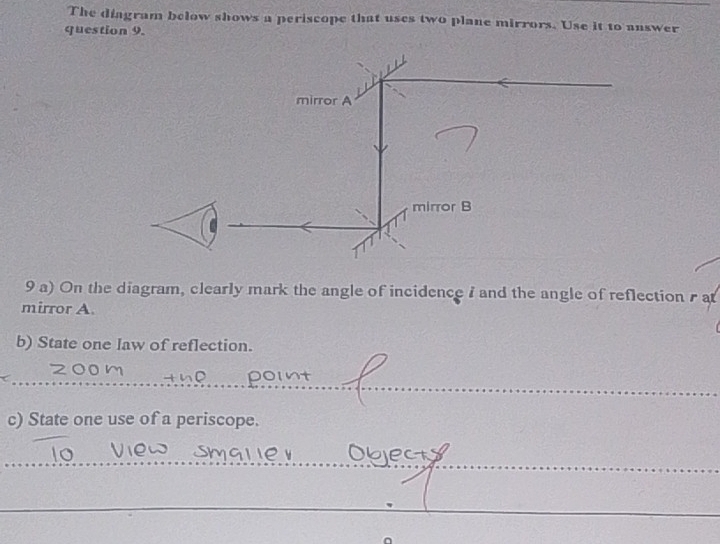 The diagram below shows a periscope that uses two plane mirrors. Use it to answer 
question 9. 
9 a) On the diagram, clearly mark the angle of incidence 7 and the angle of reflection at 
mirror A. 
b) State one law of reflection. 
J 
_ 
_point 
c) State one use of a periscope. 
_ 
_ 
__