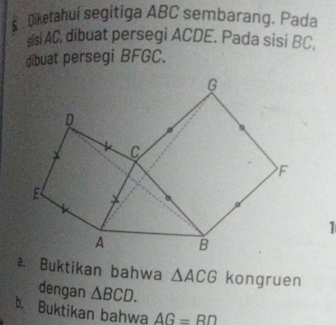 § Diketahui segitiga ABC sembarang. Pada 
sisi AC, dibuat persegi ACDE. Pada sisi BC, 
dibuat persegi BFGC. 
1 
a. Buktikan bahwa △ ACG kongruen 
dengan △ BCD. 
b. Buktikan bahwa AG=BD