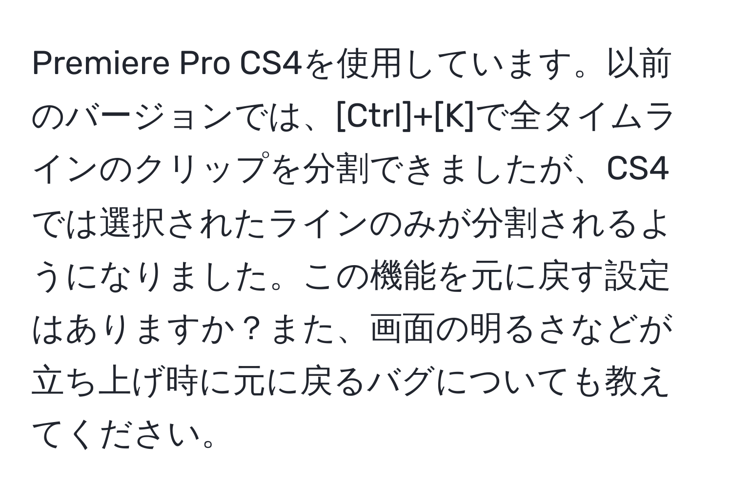 Premiere Pro CS4を使用しています。以前のバージョンでは、[Ctrl]+[K]で全タイムラインのクリップを分割できましたが、CS4では選択されたラインのみが分割されるようになりました。この機能を元に戻す設定はありますか？また、画面の明るさなどが立ち上げ時に元に戻るバグについても教えてください。