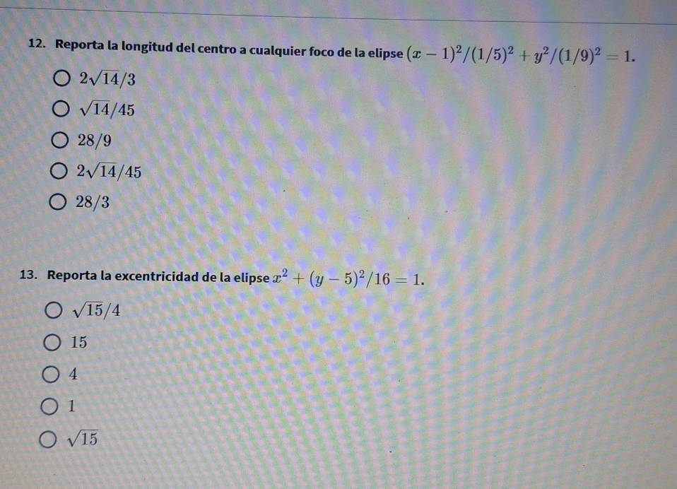 Reporta la longitud del centro a cualquier foco de la elipse (x-1)^2/(1/5)^2+y^2/(1/9)^2=1.
2sqrt(14)/3
sqrt(14)/45
28/9
2sqrt(14)/45
28/3
13. Reporta la excentricidad de la elipse x^2+(y-5)^2/16=1.
sqrt(15)/4
15
4
1
sqrt(15)