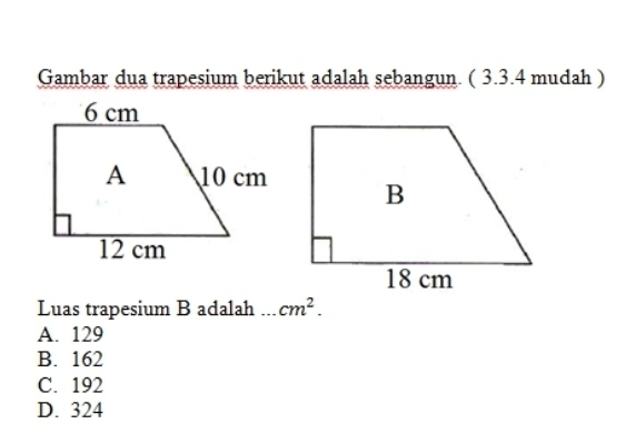 Gambar dua trapesium berikut adalah sebangun. ( 3.3.4 mudah )
Luas trapesium B adalah cm^2.
A. 129
B. 162
C. 192
D. 324