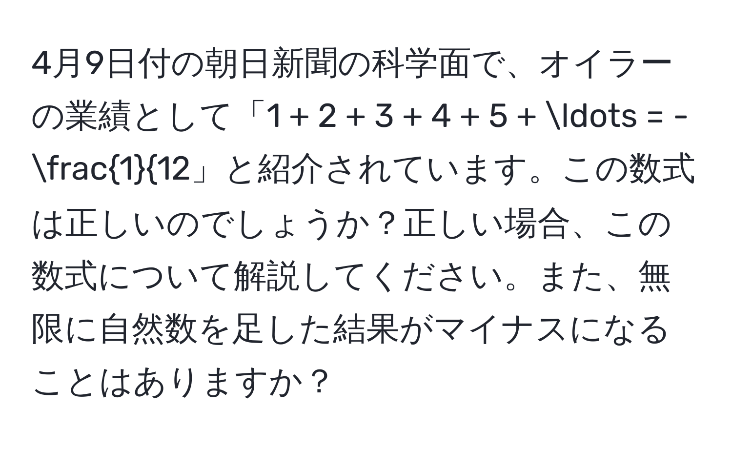 4月9日付の朝日新聞の科学面で、オイラーの業績として「1 + 2 + 3 + 4 + 5 + ... = -frac112」と紹介されています。この数式は正しいのでしょうか？正しい場合、この数式について解説してください。また、無限に自然数を足した結果がマイナスになることはありますか？