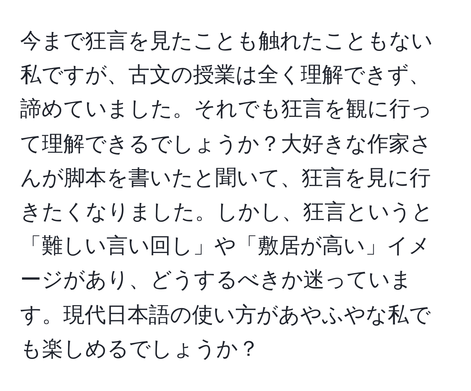 今まで狂言を見たことも触れたこともない私ですが、古文の授業は全く理解できず、諦めていました。それでも狂言を観に行って理解できるでしょうか？大好きな作家さんが脚本を書いたと聞いて、狂言を見に行きたくなりました。しかし、狂言というと「難しい言い回し」や「敷居が高い」イメージがあり、どうするべきか迷っています。現代日本語の使い方があやふやな私でも楽しめるでしょうか？