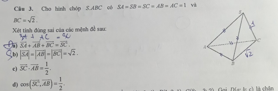 Cho hình chóp S. ABC có SA=SB=SC=AB=AC=1 và
BC=sqrt(2). 
Xét tính đúng sai của các mệnh đề sau: 
Da vector SA+vector AB+vector BC=vector SC. 
b) |vector SA|=|vector AB|=|vector BC|=sqrt(2). 
c) overline SC· overline AB= 1/2 . 
d) cos (overline SC, overline AB)= 1/2 . 
3: 3), Goi D(g: b: c) là chân