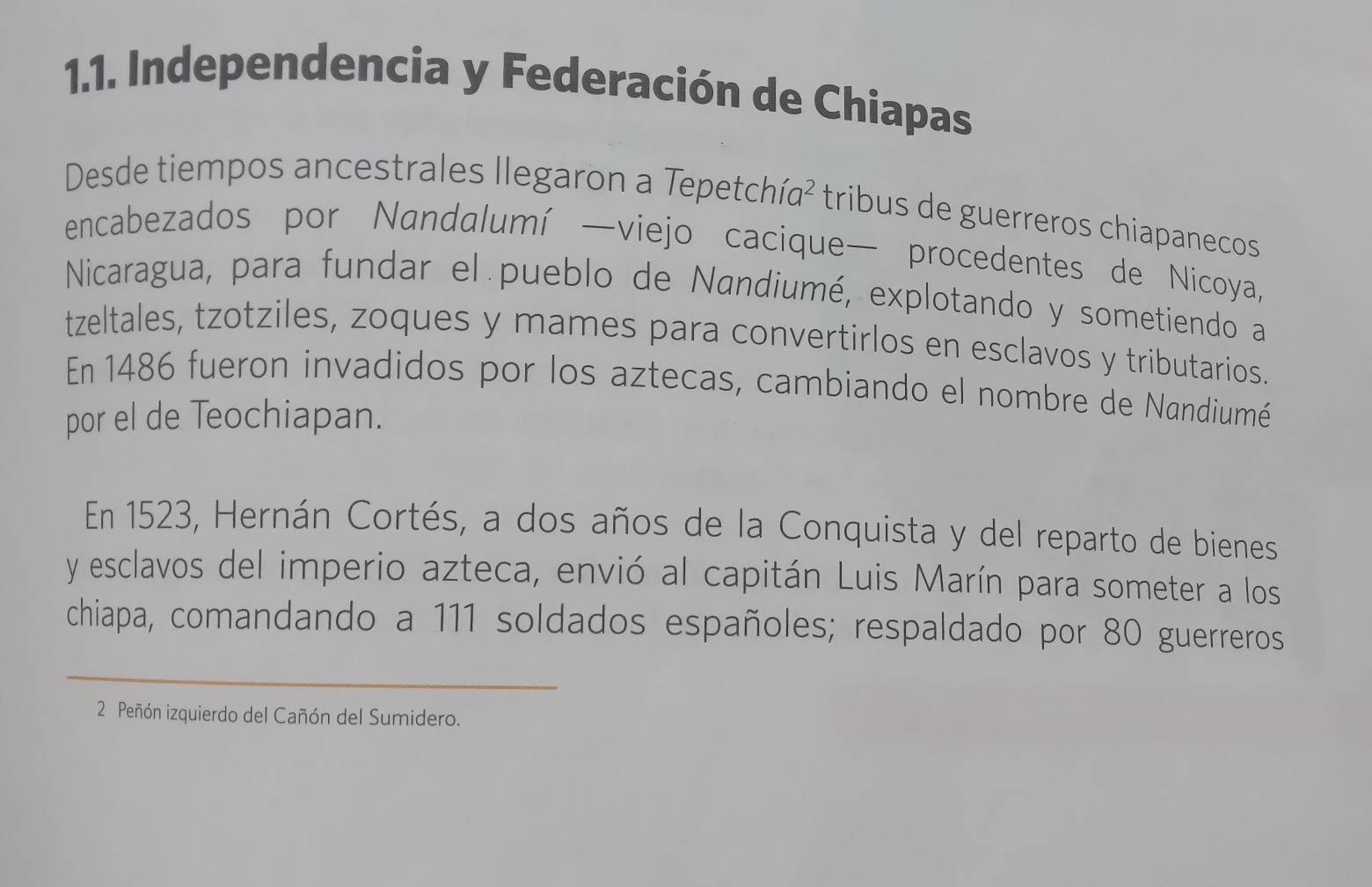 Independencia y Federación de Chiapas 
Desde tiempos ancestrales llegaron a Tepetchía² tribus de guerreros chiapanecos 
encabezados por Nandalumí —viejo cacique— procedentes de Nicoya, 
Nicaragua, para fundar el pueblo de Nandiumé, explotando y sometiendo a 
tzeltales, tzotziles, zoques y mames para convertirlos en esclavos y tributarios. 
En 1486 fueron invadidos por los aztecas, cambiando el nombre de Nandiumé 
por el de Teochiapan. 
En 1523, Hernán Cortés, a dos años de la Conquista y del reparto de bienes 
y esclavos del imperio azteca, envió al capitán Luis Marín para someter a los 
chiapa, comandando a 111 soldados españoles; respaldado por 80 guerreros 
_ 
2 Peñón izquierdo del Cañón del Sumidero.