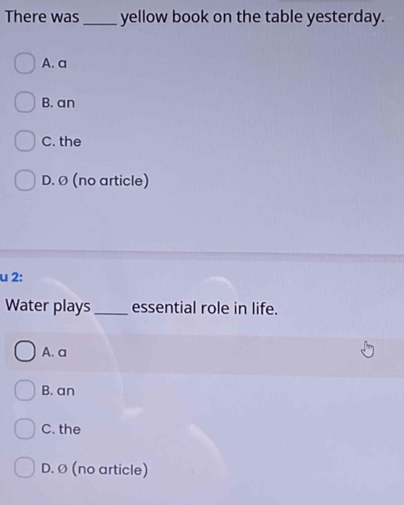 There was _yellow book on the table yesterday.
A. a
B. an
C. the
D. Ø (no article)
u 2:
Water plays_ essential role in life.
A. a
B. an
C. the
D. Ø (no article)