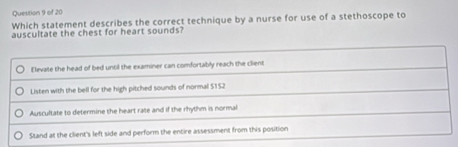 Which statement describes the correct technique by a nurse for use of a stethoscope to
auscultate the chest for heart sounds?
Elevate the head of bed until the examiner can comfortably reach the client
Listen with the bell for the high pitched sounds of normal S1S2
Auscultate to determine the heart rate and if the rhythm is normal
Stand at the client's left side and perform the entire assessment from this position