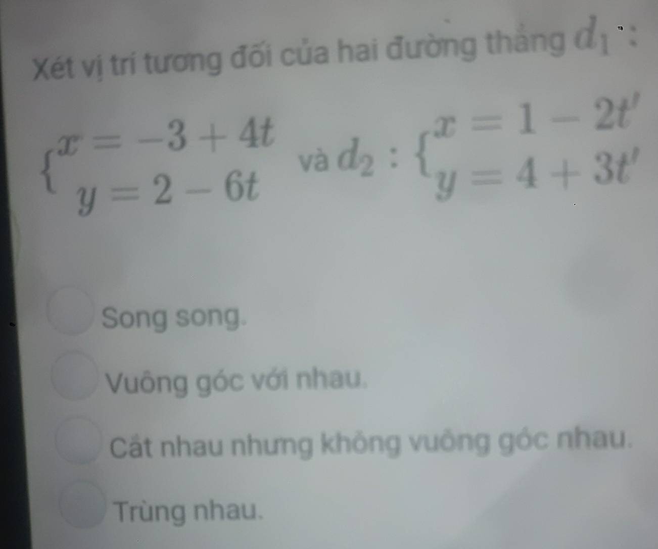 Xét vị trí tương đối của hai đường thắng ở 2, 1°:
beginarrayl x=-3+4t y=2-6tendarray. và d_2:beginarrayl x=1-2t' y=4+3t'endarray.
Song song.
Vuông góc với nhau.
Cất nhau nhưng không vuông góc nhau.
Trùng nhau.