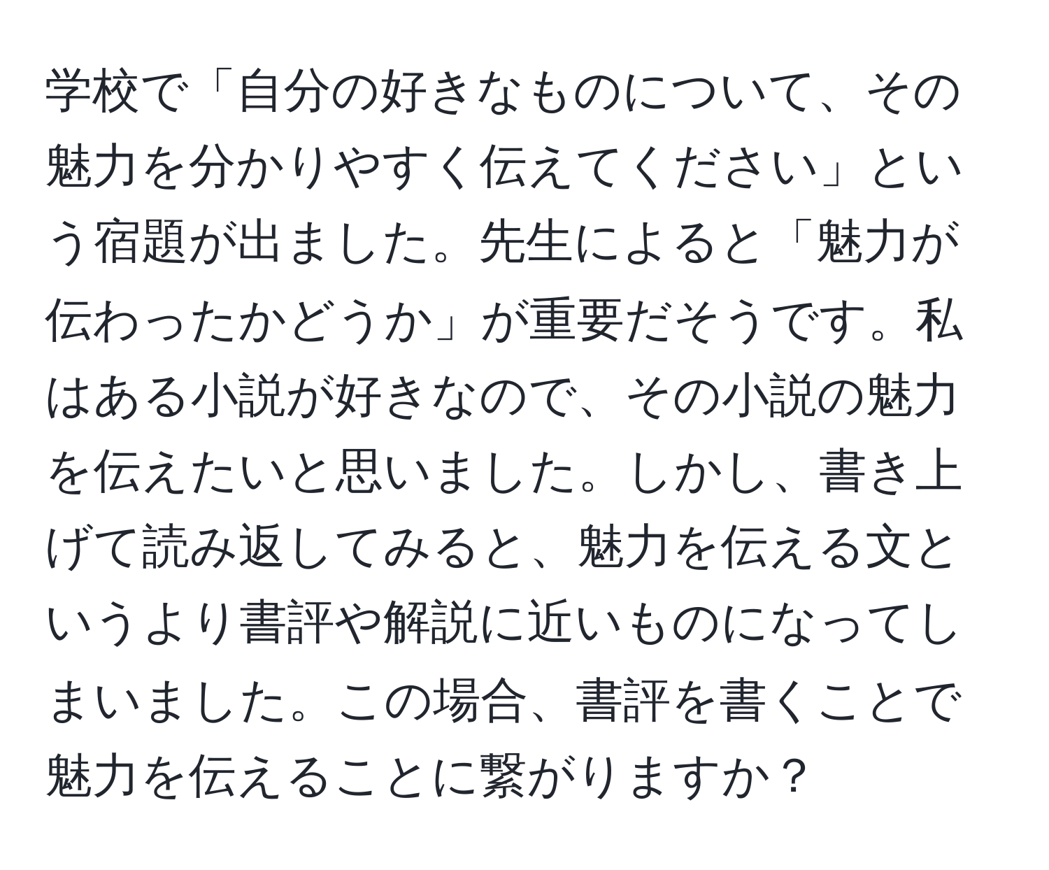 学校で「自分の好きなものについて、その魅力を分かりやすく伝えてください」という宿題が出ました。先生によると「魅力が伝わったかどうか」が重要だそうです。私はある小説が好きなので、その小説の魅力を伝えたいと思いました。しかし、書き上げて読み返してみると、魅力を伝える文というより書評や解説に近いものになってしまいました。この場合、書評を書くことで魅力を伝えることに繋がりますか？