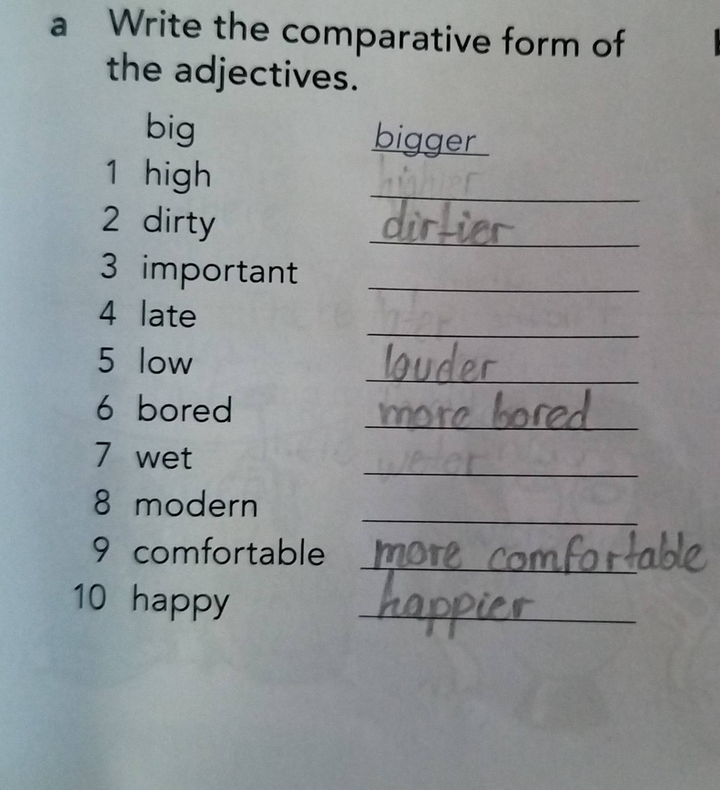 a Write the comparative form of 
the adjectives. 
big bigger 
_ 
1 high 
2 dirty 
_ 
3 important_ 
_ 
4 late 
_ 
5 low 
_ 
6 bored 
_ 
7 wet 
_ 
8 modern 
9 comfortable_ 
10 happy 
_ 
_