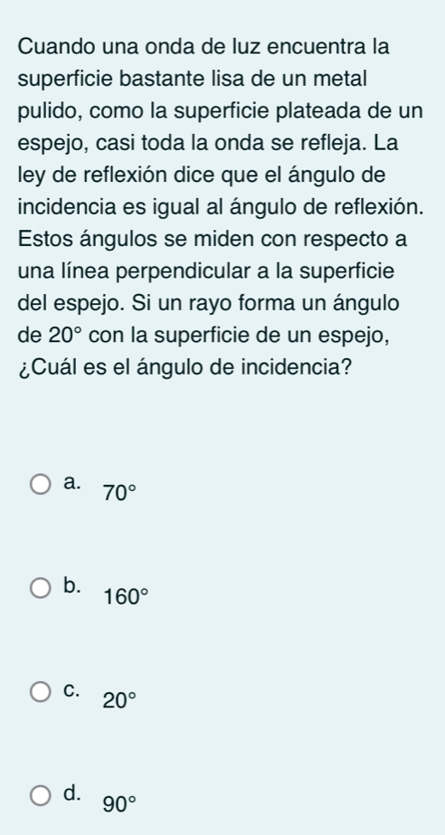 Cuando una onda de luz encuentra la
superficie bastante lisa de un metal
pulido, como la superficie plateada de un
espejo, casi toda la onda se refleja. La
ley de reflexión dice que el ángulo de
incidencia es igual al ángulo de reflexión.
Estos ángulos se miden con respecto a
una línea perpendicular a la superficie
del espejo. Si un rayo forma un ángulo
de 20° con la superficie de un espejo,
¿Cuál es el ángulo de incidencia?
a. 70°
b. 160°
C. 20°
d. 90°