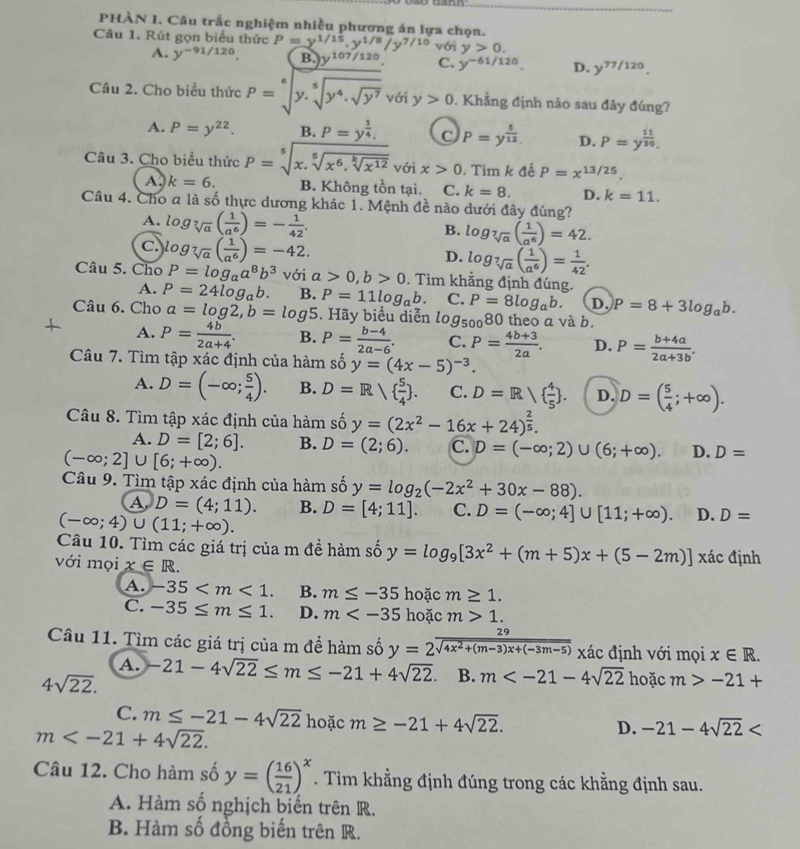 PHÀN 1. Câu trắc nghiệm nhiều phương án lựa chọn.
Câu 1. Rút gọn biểu thức P=y^(1/15).y^(1/8)/y^(7/10) với y>0.
A. y^(-91/120). B. y^(107/120) C. y^(-61/120). D. y^(77/120).
Câu 2. Cho biểu thức P=sqrt[6](y.sqrt [5]y^4.sqrt y^7) với y>0. Khẳng định nảo sau đây đúng?
A. P=y^(22). B. P=y^(frac 1)4. C P=y^(frac 5)12. D. P=y^(frac 11)30.
Câu 3. Cho biểu thức P=sqrt[5](x.sqrt [5]x^6.sqrt [k]x^(12)) với x>0. Tìm k đề P=x^(13/25)
A. k=6. B. Không tồn tại. C. k=8. D. k=11.
Câu 4. Cho a là số thực dương khác 1. Mệnh đề nào dưới đây đúng?
A. log _sqrt[7](a)( 1/a^6 )=- 1/42 . log _sqrt[7](a)( 1/a^6 )=42.
B.
c log _sqrt[7](a)( 1/a^6 )=-42.
D. log _sqrt[7](a)( 1/a^6 )= 1/42 .
Câu 5. Cho P=log _aa^8b^3 với a>0,b>0. Tìm khẳng định đúng.
A. P=24log _ab. B. P=11log _ab. C. P=8log _ab. D. P=8+3log _ab.
Câu 6. Cho a=log 2,b=log 5. Hãy biểu diễn log _50080 theo a và b.
A. P= 4b/2a+4 . B. P= (b-4)/2a-6 . C. P= (4b+3)/2a . D. P= (b+4a)/2a+3b .
Câu 7. Tìm tập xác định của hàm số y=(4x-5)^-3.
A. D=(-∈fty ; 5/4 ). B. D=Rsqrt( frac 5)4 . C. D=R/  4/5  . D. D=( 5/4 ;+∈fty ).
Câu 8. Tìm tập xác định của hàm số y=(2x^2-16x+24)^ 2/5 .
A. D=[2;6]. B. D=(2;6). C. D=(-∈fty ;2)∪ (6;+∈fty ). D. D=
(-∈fty ;2]∪ [6;+∈fty ).
Câu 9. Tìm tập xác định của hàm số y=log _2(-2x^2+30x-88).
A D=(4;11). B. D=[4;11]. C. D=(-∈fty ;4]∪ [11;+∈fty ). D. D=
(-∈fty ;4)∪ (11;+∈fty ).
Câu 10. Tìm các giá trị của m đề hàm số y=log _9[3x^2+(m+5)x+(5-2m)] xác định
với mọi x∈ R.
A. -35 B. m≤ -35 hoặc m≥ 1.
C. -35≤ m≤ 1. D. m hoặc m>1.
Câu 11. Tìm các giá trị của m để hàm số y= 29/sqrt(4x^2+(m-3)x+(-3m-5))  xác định với mọi x∈ R.
A.
4sqrt(22). -21-4sqrt(22)≤ m≤ -21+4sqrt(22). B. m hoặc m>-21+
C. m≤ -21-4sqrt(22) hoặc m≥ -21+4sqrt(22).
m
D. -21-4sqrt(22)
Câu 12. Cho hàm số y=( 16/21 )^x. Tìm khẳng định đúng trong các khẳng định sau.
A. Hàm số nghịch biến trên R.
B. Hàm số đồng biến trên R.