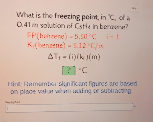 Skip 
What is the freezing point, in°C , of a
0.41 m solution of C5H4 in benzene?
FP(benzene) =5.50°C i=1
(benzene) 1
=5.12°C/m
△ T_f=(i)(k_f)(m)
[?]^circ C
Hint: Remember significant figures are based 
on place value when adding or subtracting. 
Freecing Point