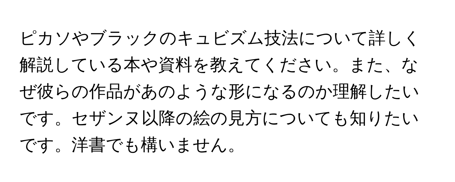 ピカソやブラックのキュビズム技法について詳しく解説している本や資料を教えてください。また、なぜ彼らの作品があのような形になるのか理解したいです。セザンヌ以降の絵の見方についても知りたいです。洋書でも構いません。