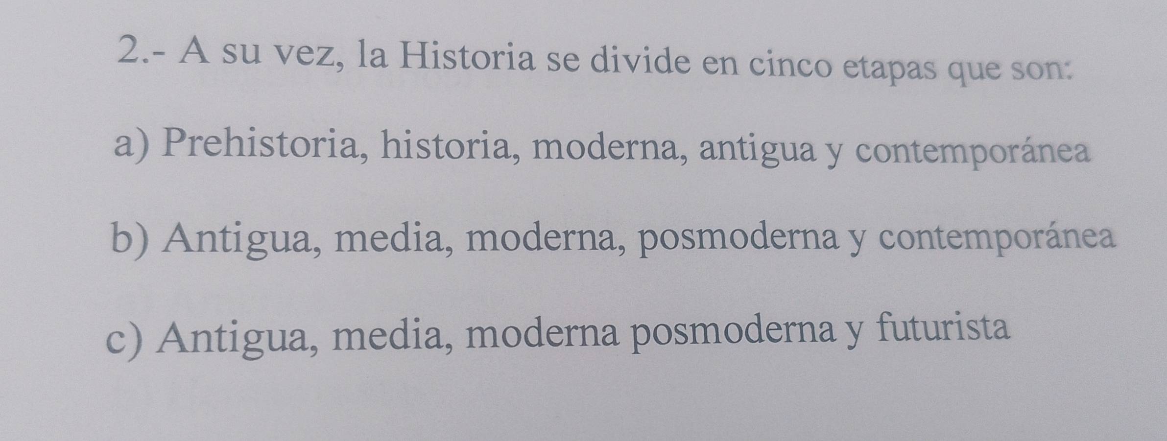 2.- A su vez, la Historia se divide en cinco etapas que son:
a) Prehistoria, historia, moderna, antigua y contemporánea
b) Antigua, media, moderna, posmoderna y contemporánea
c) Antigua, media, moderna posmoderna y futurista