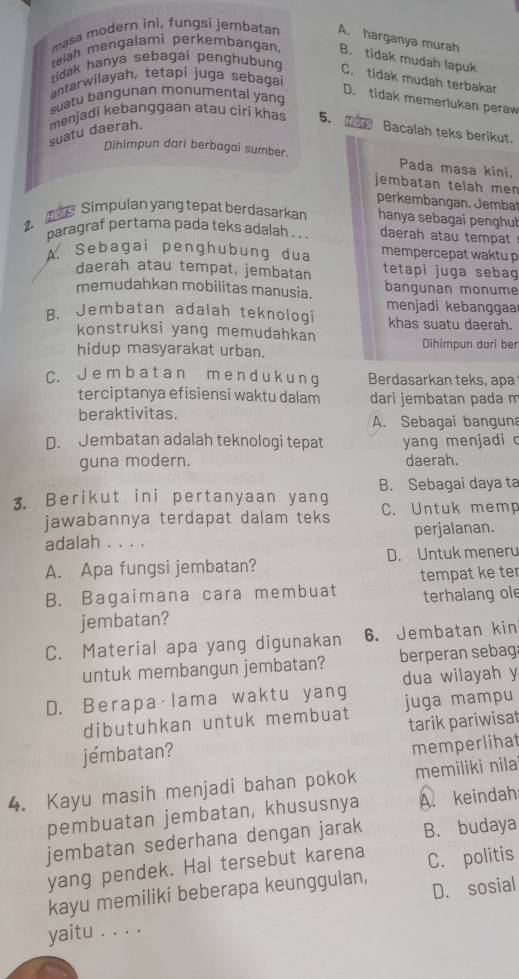 masa modern ini, fungsi jembatan A. harganya murah
telah mengalami perkembangan, B. tidak mudah lapuk
tidak hanya sebagai penghubung C. tidak mudah terbakar
antarwilayah, tetapi juga sebagai
D. tidak memerlukan peraw
suatu bangunan monumental yang
suatu daerah. menjadì kebanggaan atau ciri khas 5.  Bacalah teks berikut.
Dihimpun dari berbagai sumber. Pada masa kini,
jembatan telah men
perkembangan. Jemba
2、  Simpulan yang tepat berdasarkan hanya sebagai penghuí
paragraf pertama pada teks adalah . . daerah atau tempat
A. S e  b agai p enɡ h u b ung d u a mempercepat waktu p
daerah atau tempat, jembatan tetapi juga seba 
memudahkan mobilitas manusia. bangunan monume
B. Jembatan adalah teknologi  menjadi kebanggaa
khas suatu daerah.
konstruksi yang memudahkan
hidup masyarakat urban. Dihimpun dari ber
C. J e m b a t a n m e n d u k u n g Berdasarkan teks, apa
terciptanya efisiensi waktu dalam dari jembatan pada m
beraktivitas. A. Sebagai banguna
D. Jembatan adalah teknologi tepat yang menjadi c
guna modern. daerah.
B. Sebagai daya ta
3. Berikut ini pertanyaan yang C. Untuk memp
jawabannya terdapat dalam teks
adalah . . . . perjalanan.
A. Apa fungsi jembatan? D. Untuk meneru
tempat ke ter
B. Bagaimana cara membuat terhalang ol
jembatan?
C. Material apa yang digunakan 6.Jembatan kin
untuk membangun jembatan? berperan sebag
dua wilayah y
D. Berapa·lama waktu yang juga mampu
dibutuhkan untuk membuat
jémbatan? tarik pariwisat
memperlihat
4. Kayu masih menjadi bahan pokok memiliki nila
pembuatan jembatan, khususnya A. keindah
jembatan sederhana dengan jarak B. budaya
yang pendek. Hal tersebut karena C. politis
kayu memiliki beberapa keunggulan, D. sosial
yaitu . . . .