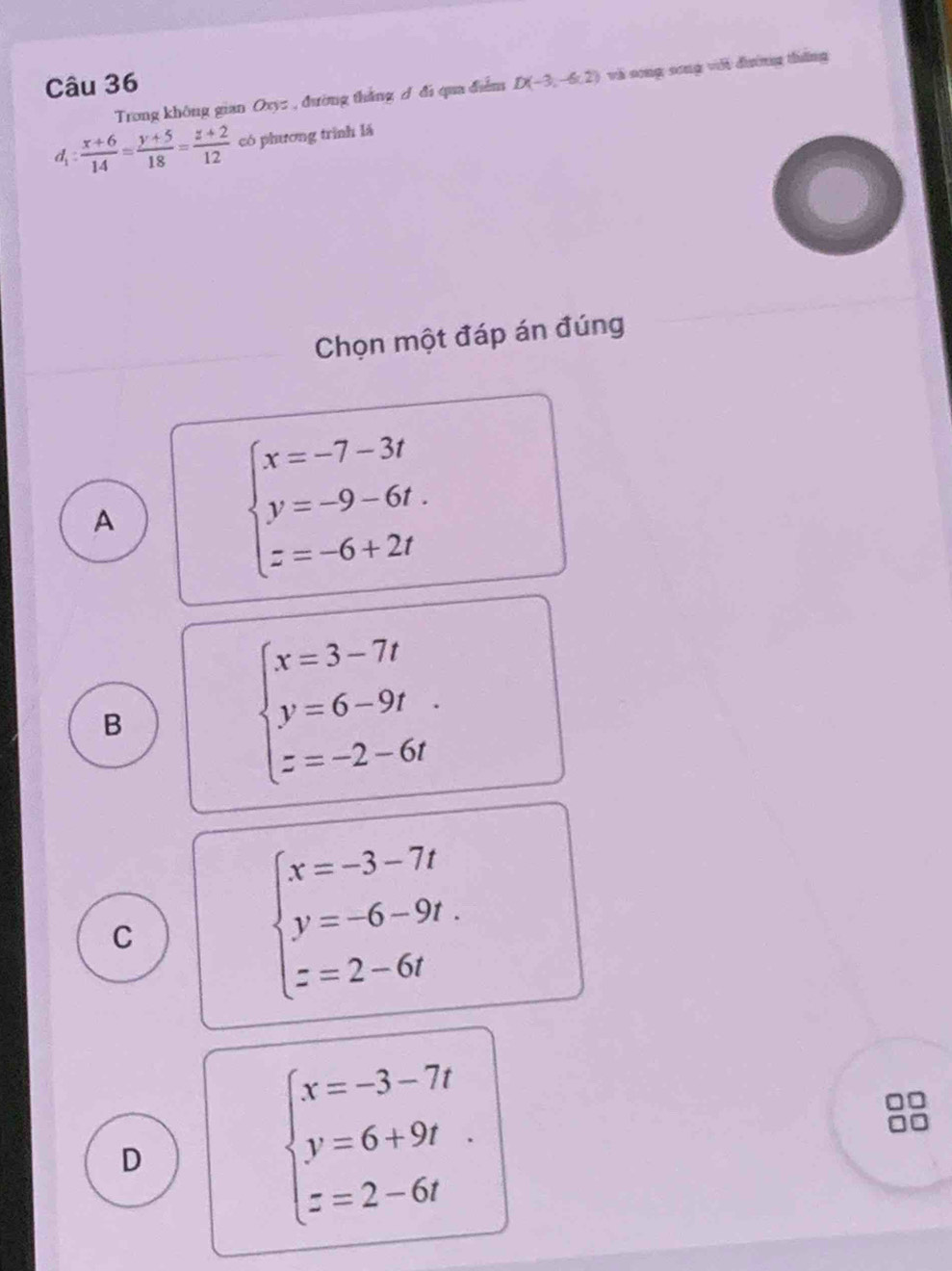 D(-3,-6.2) và song song với đương thắng
Trong không gian Oxyz , đường thắng / đi qua điễm
d_1: (x+6)/14 = (y+5)/18 = (z+2)/12  có phương trình lá
Chọn một đáp án đúng
A
beginarrayl x=-7-3t y=-9-6t. z=-6+2tendarray.
B
beginarrayl x=3-7t y=6-9t z=-2-6tendarray..
C
beginarrayl x=-3-7t y=-6-9t. z=2-6tendarray.
D
beginarrayl x=-3-7t y=6+9t z=2-6tendarray.