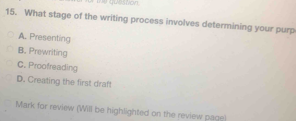 of the question.
15. What stage of the writing process involves determining your purp
A. Presenting
B. Prewriting
C. Proofreading
D. Creating the first draft
Mark for review (Will be highlighted on the review paqe)