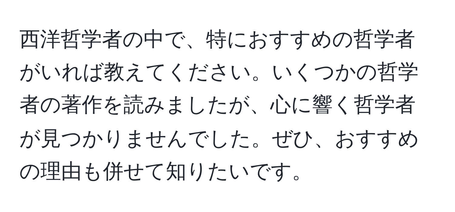 西洋哲学者の中で、特におすすめの哲学者がいれば教えてください。いくつかの哲学者の著作を読みましたが、心に響く哲学者が見つかりませんでした。ぜひ、おすすめの理由も併せて知りたいです。