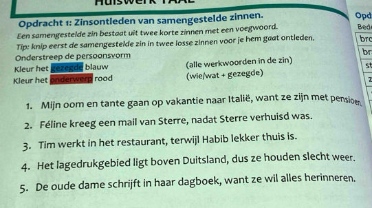 Opdracht 1: Zinsontleden van samengestelde zinnen. 
Opd 
Een samengestelde zin bestaat uit twee korte zinnen met een voegwoord. 
Bed 
Tip: knip eerst de samengestelde zin in twee losse zinnen voor je hem gaat ontleden. brc 
br 
Onderstreep de persoonsvorm 
Kleur het gezegde blauw (alle werkwoorden in de zin) 
st 
Kleur het onderwerp rood (wie/wat + gezegde) 
7 
1. Mijn oom en tante gaan op vakantie naar Italië, want ze zijn met pensioen 
2. Féline kreeg een mail van Sterre, nadat Sterre verhuisd was. 
3. Tim werkt in het restaurant, terwijl Habib lekker thuis is. 
4. Het lagedrukgebied ligt boven Duitsland, dus ze houden slecht weer. 
5. De oude dame schrijft in haar dagboek, want ze wil alles herinneren.