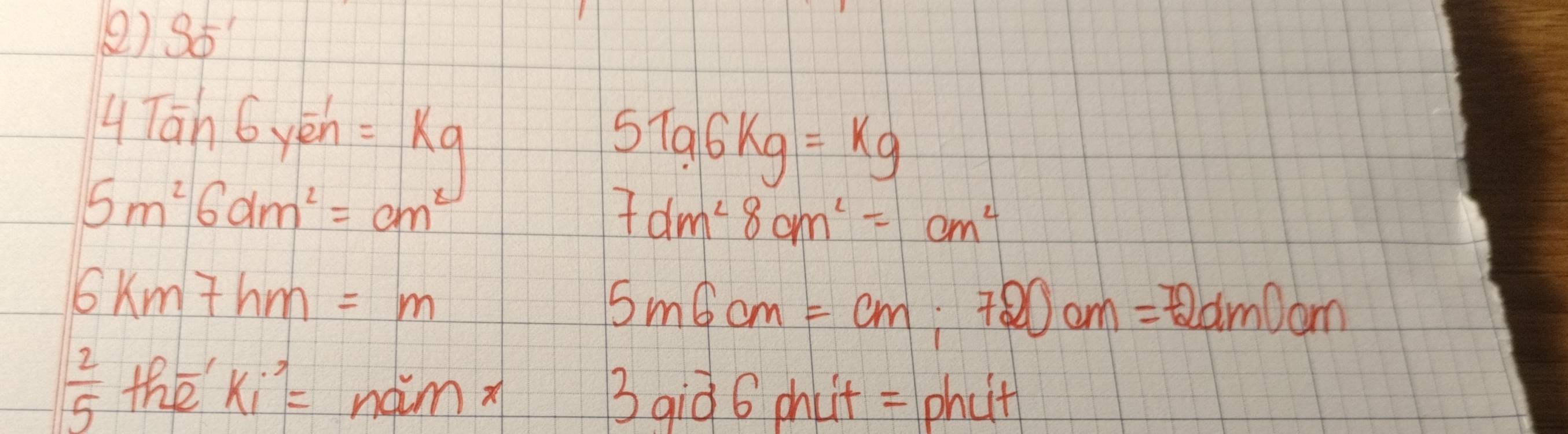 S6 
4Tan 6yé n=kq
5196kg=kg
5m^26dm^2=cm^2
7dm^28cm^2=cm^2
6km7hm=m
5m6cm=cm :720cm=72dm 00m
 2/5 the^(-1)ki^2=nainπ
3 qiò 6 phut = phut