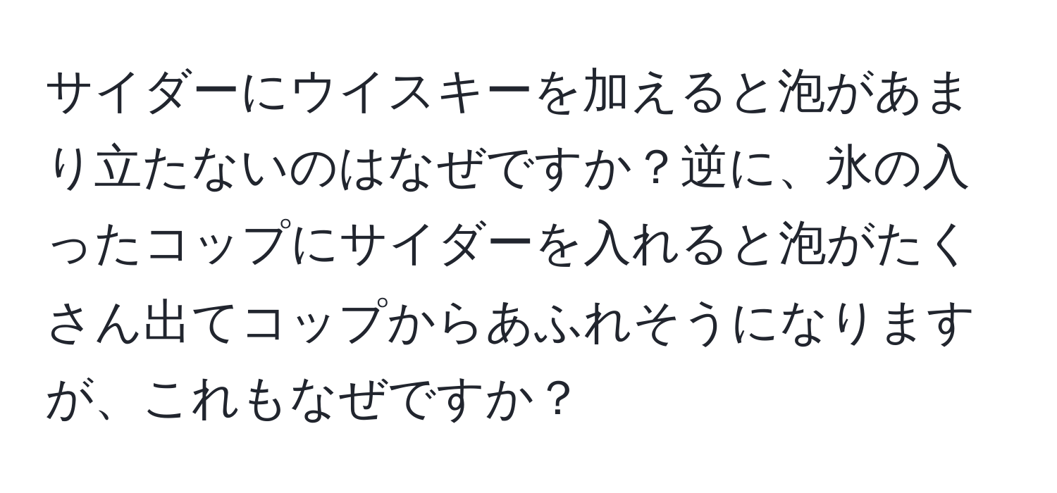 サイダーにウイスキーを加えると泡があまり立たないのはなぜですか？逆に、氷の入ったコップにサイダーを入れると泡がたくさん出てコップからあふれそうになりますが、これもなぜですか？