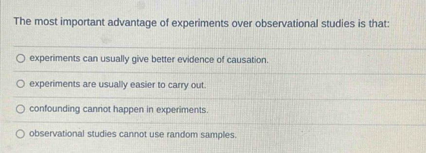 The most important advantage of experiments over observational studies is that:
experiments can usually give better evidence of causation.
experiments are usually easier to carry out.
confounding cannot happen in experiments.
observational studies cannot use random samples.