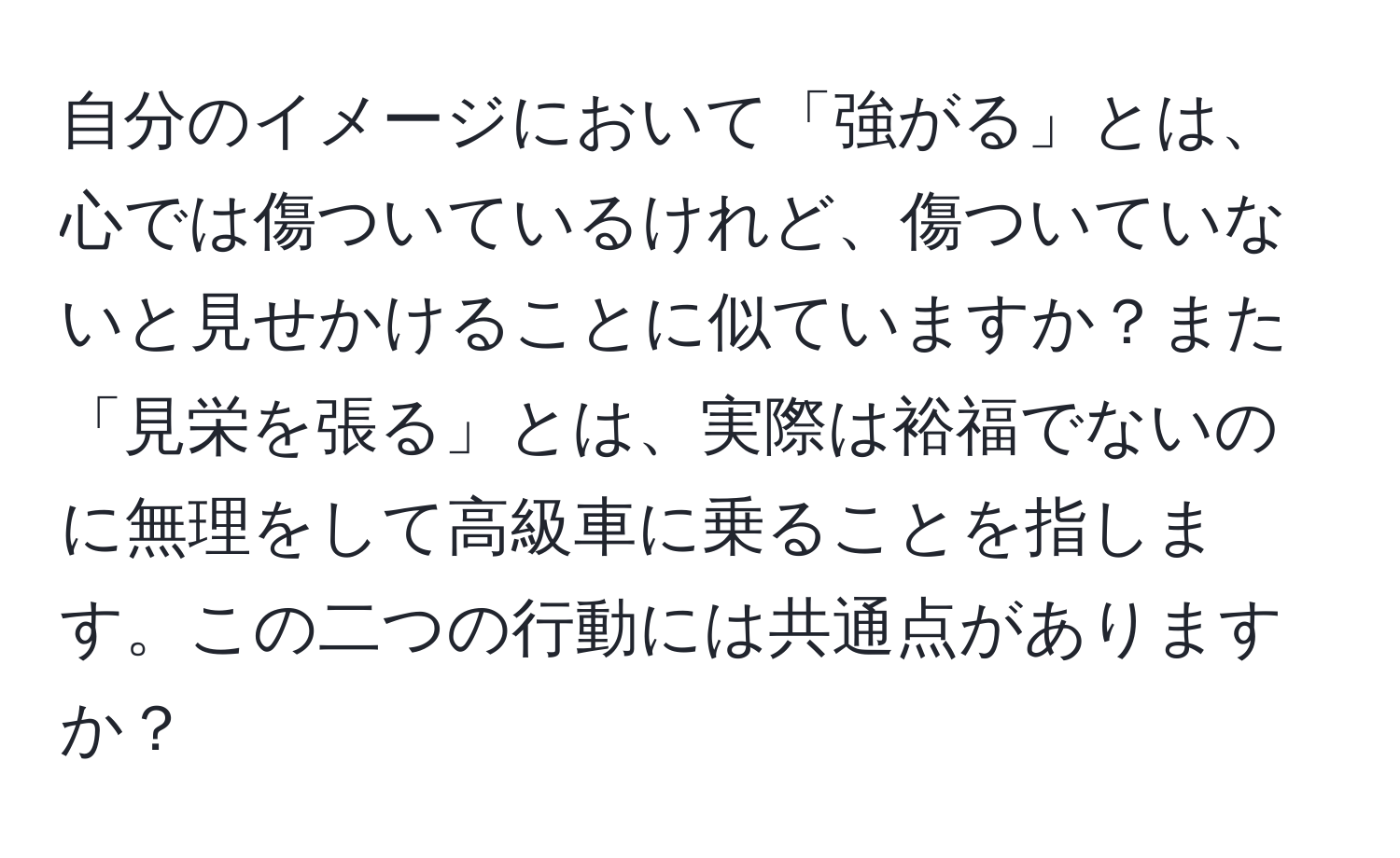 自分のイメージにおいて「強がる」とは、心では傷ついているけれど、傷ついていないと見せかけることに似ていますか？また「見栄を張る」とは、実際は裕福でないのに無理をして高級車に乗ることを指します。この二つの行動には共通点がありますか？