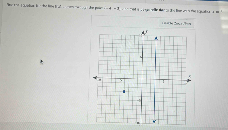 Find the equation for the line that passes through the point (-4,-3) , and that is perpendicular to the line with the equation x=3. 
Enable Zoom/Pan