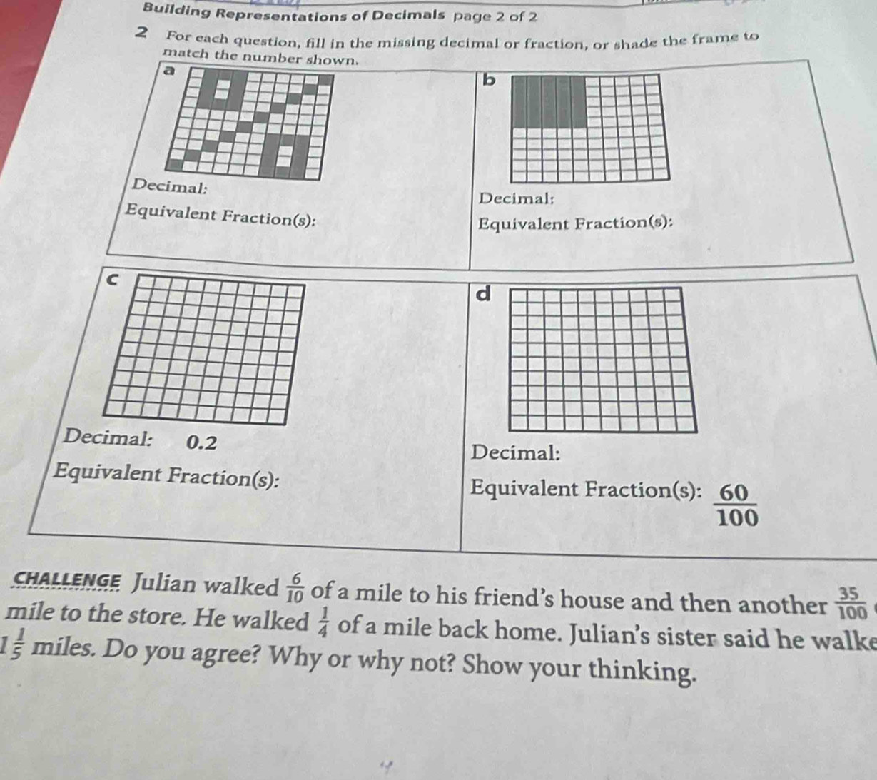 Building Representations of Decimals page 2 of 2 
2 For each question, fill in the missing decimal or fraction, or shade the frame to 
match the number shown. 
a 
b 
Decimal: 
Decimal: 
Equivalent Fraction(s): 
Equivalent Fraction(s): 
c 
d 
Decimal: 0.2
Decimal: 
Equivalent Fraction(s): 
Equivalent Fraction(s):  60/100 
CHALLENGE Julian walked  6/10  of a mile to his friend’s house and then another  35/100 
mile to the store. He walked  1/4  of a mile back home. Julian’s sister said he walke
 1/5  miles. Do you agree? Why or why not? Show your thinking.