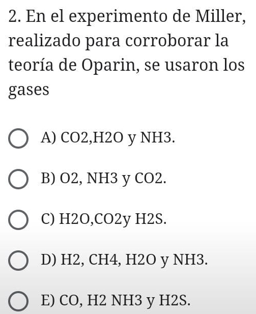 En el experimento de Miller,
realizado para corroborar la
teoría de Oparin, se usaron los
gases
A) CO2, H2O y NH3.
B) O2, NH3 y CO2.
C) H2O, CO2y H2S.
D) H2, CH4, H2O y NH3.
E) CO, H2 NH3 y H2S.