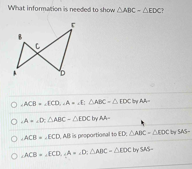 What information is needed to show △ ABCsim △ EDC 7
∠ ACB≌ ∠ ECD, ∠ A≌ ∠ E; △ ABCsim △ EDC by AA~
∠ A≌ ∠ D; △ ABCsim △ EDC by AA~
∠ ACB≌ ∠ ECD , AB is proportional to ED; △ ABCsim △ EDC by SAS~
∠ ACB≌ ∠ ECD, ∠ A≌ ∠ D; △ ABCsim △ EDC by SAS~