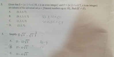 Given that E= x:1 , x is an even integer) and F= x:2 , x is an integer 
are subsets of the universal set mu = Natural numbers up to 10, find (E'∩ F).
A. (0,3,5,7)
B.  0,1,3,5,7
C. (1,3,5,7)
“ D. (3,5,7)
3. Simplify: (2sqrt(6)-sqrt(3))^2
A. 27-12sqrt(2)
B. 27-6sqrt(2)
C. 21-6sqrt(2)