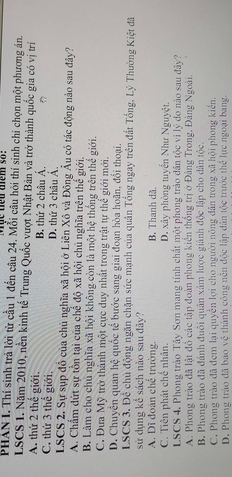 Mục tiểu điểm số:
PHẢN I. Thí sinh trả lời từ cầu 1 đến câu 24. Mỗi câu hỏi thí sinh chỉ chọn một phương án.
LSCS 1. Năm 2010, nền kinh tế Trung Quốc vượt Nhật Bản và trở thành quốc gia có vị trí
A. thứ 2 thế giới.
B. thứ 2 châu Á.
C. thứ 3 thể giới.
57
D. thứ 3 châu Á.
LSCS 2. Sự sụp đồ của chủ nghĩa xã hội ở Liên Xô và Đông Âu có tác động nào sau đây?
A. Chấm dứt sự tồn tại của chế độ xã hội chủ nghĩa trên thế giới.
B. Làm cho chủ nghĩa xã hội không còn là một hệ thống trên thế giới.
C. Đưa Mỹ trở thành một cực duy nhất trong trật tự thể giới mới.
D. Chuyển quan hệ quốc tế bước sang giai đoạn hòa hoãn, đối thoại.
LSCS 3. Để chủ động ngăn chặn sức mạnh của quân Tống ngay trên đất Tống, Lý Thường Kiệt đã
sử dụng kể sách nào sau đây?
A. Dĩ đoán chế trường. B. Thanh dã.
C. Tiên phát chế nhân. D. xây phòng tuyển Như Nguyệt.
LSCS 4. Phong trào Tây Sơn mang tính chất một phong trào dân tộc vì lý do nào sau đây?
A: Phong trào đã lật đồ các tập đoàn phong kiến thống trị ở Đàng Trong, Đàng Ngoài.
B. Phong trào đã đánh đuôi quân xâm lược giành độc lập cho dân tộc.
C. Phong trào đã đem lại quyền lợi cho người nông dân trong xã hội phong kiến.
D. Phong trào đã bao vệ thành công nền độc lập dân tộc trước thể lực ngoại bang.
