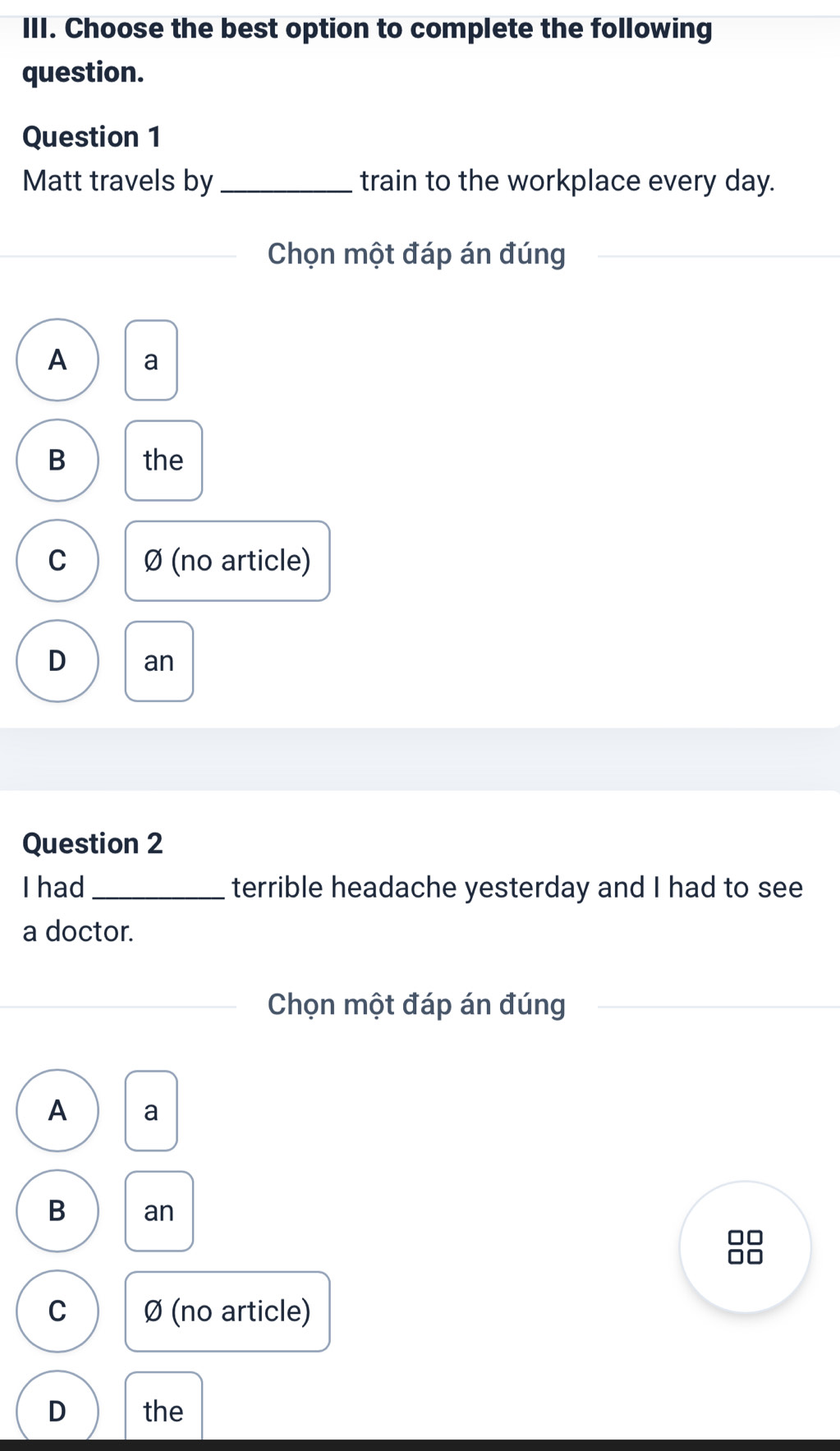 Choose the best option to complete the following
question.
Question 1
Matt travels by _train to the workplace every day.
Chọn một đáp án đúng
A a
B the
C Ø (no article)
D an
Question 2
I had_ terrible headache yesterday and I had to see
a doctor.
Chọn một đáp án đúng
A a
B an
□□
C Ø (no article)
D the