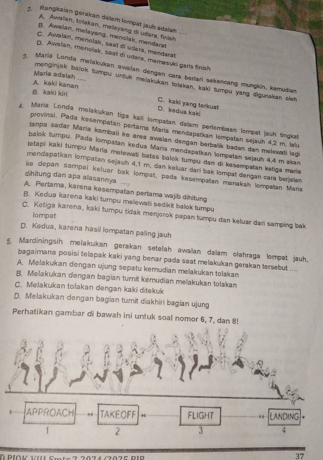 Rangkaian gerakan dalam lompat jauh adalah ...
A. Awalan, tolakan, melayang di udara, finish
B. Awalan, melayang, menolak, mendarat
C. Awalan, menolak, saat di udara, mendarat
D. Awalan, menolak, saat di udara, memasuki garis finish
3. Maria Londa melakukan awalan dengan cara berlari sekencang mungkin, kemudian
Maria adalah ....
menginjak balok tumpu untuk melakukan tolakan, kaki tumpu yang digunakan oleh
A. kaki kanan
B. kaki kiri
C. kaki yang terkuat
D. kedua kaki
4, Maria Londa melakukan tiga kali lompatan dalam perlombaan lompat jauh tingkat
provinsi. Pada kesempatan pertama Maria mendapatkan Iompatan sejauh 4,2 m, lalu
tanpa sadar Maria kembali ke area awalan dengan berbalik badan dan melewati lagi
balok tumpu. Pada lompatan kedua Maria mendapatkan lompatan sejauh 4,4 m akan
tetapi kaki tumpu Maria melewati batas balok tumpu dan di kesempatan ketiga maria
mendapatkan lompatan sejauh 4,1 m, dan keluar dari bak lompat dengan cara berjalan
ke depan sampai keluar bak lompat, pada kesempatan manakah lompatan Maria
dihitung dan apa alasannya ....
A. Pertama, karena kesempatan pertama wajib dihitung
B. Kedua karena kaki tumpu melewati sedikit balok tumpu
lompat
C. Ketiga karena, kaki tumpu tidak menjorok papan tumpu dan keluar dari samping bak
D. Kedua, karena hasil lompatan paling jauh
5. Mardiningsih melakukan gerakan setelah awalan dalam olahraga lompat jauh,
bagaimana posisi telapak kaki yang benar pada saat melakukan gerakan tersebut ....
A. Melakukan dengan ujung sepatu kemudian melakukan tolakan
B. Melakukan dengan bagian tumit kemudian melakukan tolakan
C. Melakukan tolakan dengan kaki ditekuk
D. Melakukan dengan bagian tumit diakhiri bagian ujung
Perhatikan gambar di bawah ini untuk soal nomor 6, 7, dan 8!
APPROACH TAKEOFF 46 FLIGHT * LANDING
1
2
3
4
D PIOK VI Smt  *  22024 /202E R1D
37