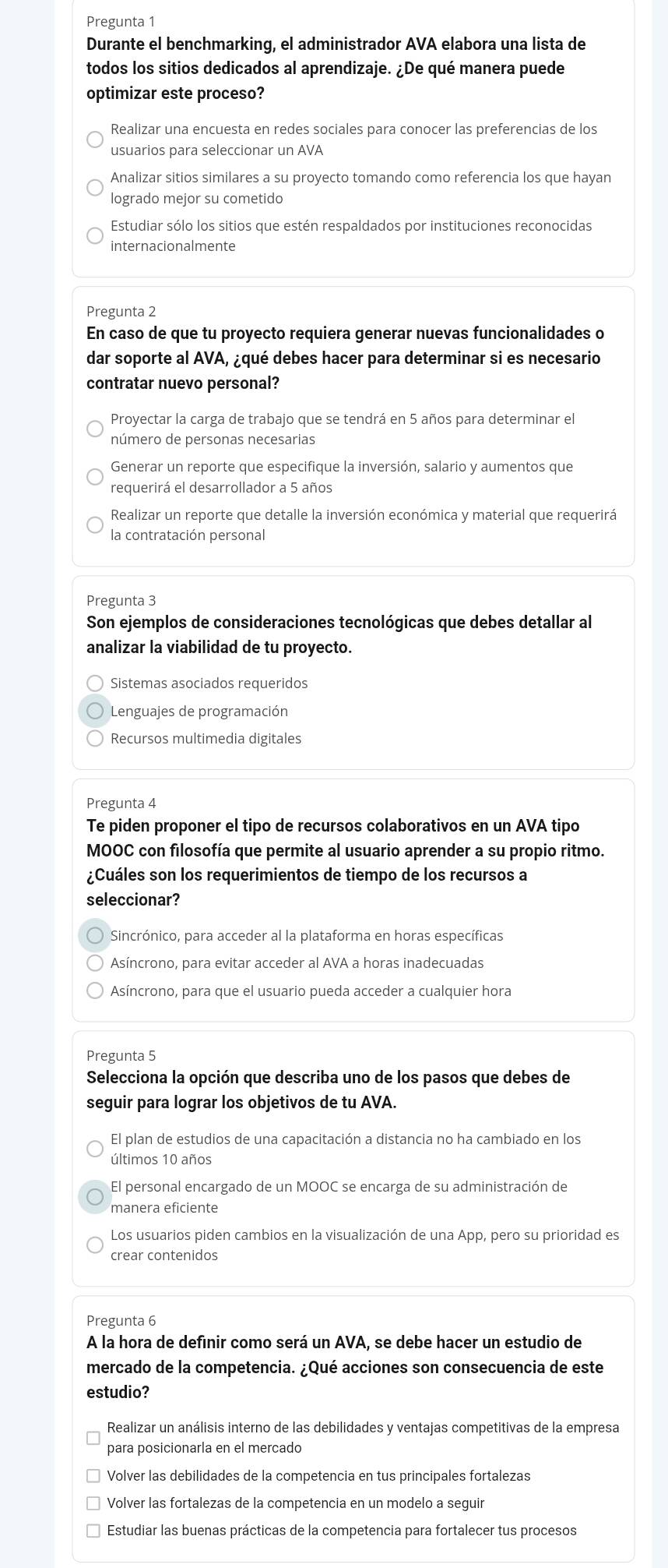 Pregunta 1
Durante el benchmarking, el administrador AVA elabora una lista de
todos los sitios dedicados al aprendizaje. ¿De qué manera puede
optimizar este proceso?
Realizar una encuesta en redes sociales para conocer las preferencias de los
usuarios para seleccionar un AVA
Analizar sitios similares a su proyecto tomando como referencia los que hayan
logrado mejor su cometido
Estudiar sólo los sitios que estén respaldados por instituciones reconocidas
internacionalmente
Pregunta 2
En caso de que tu proyecto requiera generar nuevas funcionalidades o
dar soporte al AVA, ¿qué debes hacer para determinar si es necesario
contratar nuevo personal?
Proyectar la carga de trabajo que se tendrá en 5 años para determinar el
número de personas necesarias
Generar un reporte que especifique la inversión, salario y aumentos que
requerirá el desarrollador a 5 años
Realizar un reporte que detalle la inversión económica y material que requerirá
la contratación personal
Pregunta 3
Son ejemplos de consideraciones tecnológicas que debes detallar al
analizar la viabilidad de tu proyecto.
Sistemas asociados requeridos
Lenguajes de programación
Recursos multimedia digitales
Pregunta 4
Te piden proponer el tipo de recursos colaborativos en un AVA tipo
MOOC con filosofía que permite al usuario aprender a su propio ritmo.
¿Cuáles son los requerimientos de tiempo de los recursos a
seleccionar?
Sincrónico, para acceder al la plataforma en horas específicas
Asíncrono, para evitar acceder al AVA a horas inadecuadas
Asíncrono, para que el usuario pueda acceder a cualquier hora
Pregunta 5
Selecciona la opción que describa uno de los pasos que debes de
seguir para lograr los objetivos de tu AVA.
El plan de estudios de una capacitación a distancia no ha cambiado en los
últimos 10 años
El personal encargado de un MOOC se encarga de su administración de
manera eficiente
Los usuarios piden cambios en la visualización de una App, pero su prioridad es
crear contenidos
Pregunta 6
A la hora de definir como será un AVA, se debe hacer un estudio de
mercado de la competencia. ¿Qué acciones son consecuencia de este
estudio?
Realizar un análisis interno de las debilidades y ventajas competitivas de la empresa
para posicionarla en el mercado
Volver las debilidades de la competencia en tus principales fortalezas
Volver las fortalezas de la competencia en un modelo a seguir
Estudiar las buenas prácticas de la competencia para fortalecer tus procesos