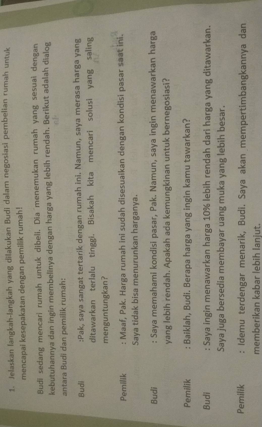Jelaskan langkah-langkah yang dilakukan Budi dalam negosiasi pembelian rumah untuk 
mencapai kesepakatan dengan pemilik rumah! 
Budi sedang mencari rumah untuk dibeli. Dia menemukan rumah yang sesuai dengan 
kebutuhannya dan ingin membelinya dengan harga yang lebih rendah. Berikut adalah dialog 
antara Budi dan pemilik rumah: 
Budi :Pak, saya sangat tertarik dengan rumah ini. Namun, saya merasa harga yang 
ditawarkan terlalu tinggi. Bisakah kita mencari solusi yang saling 
menguntungkan? 
Pemilik : Maaf, Pak. Harga rumah ini sudah disesuaikan dengan kondisi pasar saat ini. 
Saya tidak bisa menurunkan harganya. 
Budi : Saya memahami kondisi pasar, Pak. Namun, saya ingin menawarkan harga 
yang lebih rendah. Apakah ada kemungkinan untuk bernegosiasi? 
Pemilik : Baiklah, Budi. Berapa harga yang ingin kamu tawarkan? 
Budi : Saya ingin menawarkan harga 10% lebih rendah dari harga yang ditawarkan. 
Saya juga bersedia membayar uang muka yang lebih besar. 
Pemilik : Idemu terdengar menarik, Budi. Saya akan mempertimbangkannya dan 
memberikan kabar lebih lanjut.