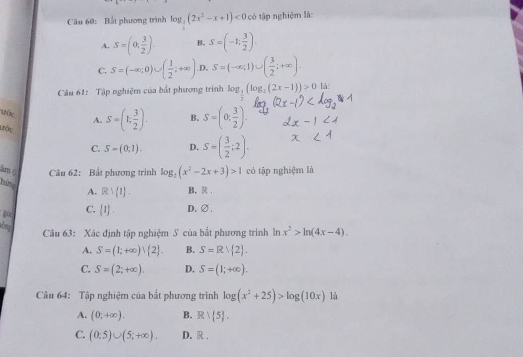 Bất phương trình log _ 2/3 (2x^2-x+1)<0</tex> có tập nghiệm là:
A. S=(0; 3/2 ). B. S=(-1; 3/2 ).
C. S=(-∈fty ;0)∪ ( 1/2 ;+∈fty ). D. S=(-∈fty ;1)∪ ( 3/2 ;+∈fty ). 
Câu 61: Tập nghiệm của bắt phương trình log _ 1/2 (log _2(2x-1))>0 là:
ước
A. S=(1; 3/2 ). B. S=(0; 3/2 ). 
ước C. S=(0;1).
D. S=( 3/2 ;2). 
âm () Câu 62: Bất phương trình log _2(x^2-2x+3)>1 có tập nghiệm là
hing
A. Rvee  1. B. R .
C.  1. 
góc D.∅.
lông
Câu 63: Xác định tập nghiệm S của bất phương trình ln x^2>ln (4x-4).
A. S=(1;+∈fty ) 2. B. S=Rvee  2.
C. S=(2;+∈fty ). D. S=(1;+∈fty ). 
Câu 64: Tập nghiệm của bất phương trình log (x^2+25)>log (10x) là
A. (0;+∈fty ). B. R/ 5.
C. (0;5)∪ (5;+∈fty ). D. R .