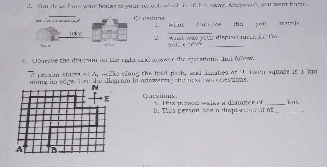 You drive from your house to your school, which is 10 km away. Afterward, you went home. 
uestions: 
1. What distance did you travel? 
_ 
2. What was your displacement for the 
entire trip?_ 
4. Observe the diagram on the right and answer the questions that follow.
overline A person starts at A, walks along the bold path, and finishes at B. Each square is 1 km
along its edge. Use the diagram in answering the next two questions. 
Questions: 
a. This person walks a distance of _ km. 
b. This person has a displacement of_