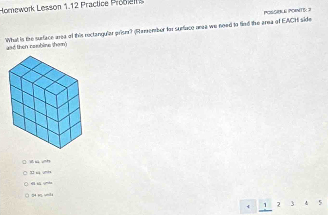 Homework Lesson 1.12 Practice Problen
POSSIBLE POINTS: 2
What is the surface area of this rectangular prism? (Remember for surface area we need to find the area of EACH side
and then combine them)
tō sq unb
32 sq unts
48 sq unta
64 sq. units
1 2 3 A 5