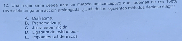 Una mujer sana desea usar un método anticonceptivo que, además de ser 100%
reversible tenga una acción prolongada. ¿Cuál de los siguientes métodos debiese elegir?
A. Diafragma.
B. Preservativo.
C. Jalea espermicida.
D. Ligadura de oviductos.
E. Implantes subdérmicos.